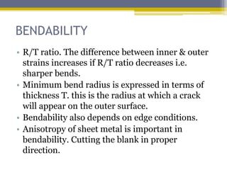 BENDABILITY
• R/T ratio. The difference between inner & outer
strains increases if R/T ratio decreases i.e.
sharper bends.
• Minimum bend radius is expressed in terms of
thickness T. this is the radius at which a crack
will appear on the outer surface.
• Bendability also depends on edge conditions.
• Anisotropy of sheet metal is important in
bendability. Cutting the blank in proper
direction.
 