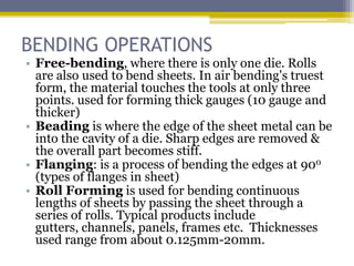 BENDING OPERATIONS
• Free-bending, where there is only one die. Rolls
are also used to bend sheets. In air bending's truest
form, the material touches the tools at only three
points. used for forming thick gauges (10 gauge and
thicker)
• Beading is where the edge of the sheet metal can be
into the cavity of a die. Sharp edges are removed &
the overall part becomes stiff.
• Flanging: is a process of bending the edges at 900
(types of flanges in sheet)
• Roll Forming is used for bending continuous
lengths of sheets by passing the sheet through a
series of rolls. Typical products include gutters,
channels, panels, frames etc. Thicknesses used
range from about 0.125mm-20mm.
 