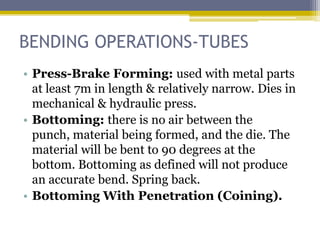 BENDING OPERATIONS-TUBES
• Press-Brake Forming: used with metal parts
at least 7m in length & relatively narrow. Dies in
mechanical & hydraulic press.
• Bottoming: there is no air between the punch,
material being formed, and the die. The material
will be bent to 90 degrees at the bottom.
Bottoming as defined will not produce an
accurate bend. Spring back.
• Bottoming With Penetration (Coining).
 