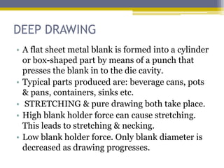 DEEP DRAWING
• A flat sheet metal blank is formed into a cylinder
or box-shaped part by means of a punch that
presses the blank in to the die cavity.
• Typical parts produced are: beverage cans, pots
& pans, containers, sinks etc.
• STRETCHING & pure drawing both take place.
• High blank holder force can cause stretching.
This leads to stretching & necking.
• Low blank holder force. Only blank diameter is
decreased as drawing progresses.
 