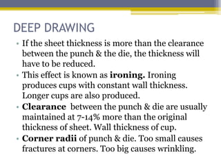 DEEP DRAWING
• If the sheet thickness is more than the clearance
between the punch & the die, the thickness will
have to be reduced.
• This effect is known as ironing. Ironing
produces cups with constant wall thickness.
Longer cups are also produced.
• Clearance between the punch & die are usually
maintained at 7-14% more than the original
thickness of sheet. Wall thickness of cup.
• Corner radii of punch & die. Too small causes
fractures at corners. Too big causes wrinkling.
 