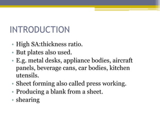 INTRODUCTION
• High SA:thickness ratio.
• But plates also used.
• E.g. metal desks, appliance bodies, aircraft
panels, beverage cans, car bodies, kitchen
utensils.
• Sheet forming also called press working.
• Producing a blank from a sheet.
• shearing
 
