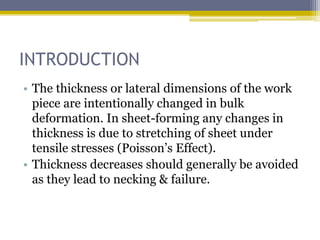 INTRODUCTION
• The thickness or lateral dimensions of the work
piece are intentionally changed in bulk
deformation. In sheet-forming any changes in
thickness is due to stretching of sheet under
tensile stresses (Poisson’s Effect).
• Thickness decreases should generally be avoided
as they lead to necking & failure.
 
