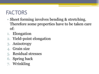 FACTORS
• Sheet forming involves bending & stretching.
Therefore some properties have to be taken care
of:
1. Elongation
2. Yield-point elongation
3. Anisotropy
4. Grain size
5. Residual stresses
6. Spring back
7. Wrinkling
 