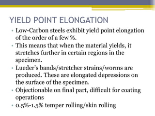YIELD POINT ELONGATION
• Low-Carbon steels exhibit yield point elongation
of the order of a few %.
• This means that when the material yields, it
stretches further in certain regions in the
specimen.
• Lueder’s bands/stretcher strains/worms are
produced. These are elongated depressions on
the surface of the specimen.
• Objectionable on final part, difficult for coating
operations
• 0.5%-1.5% temper rolling/skin rolling
 