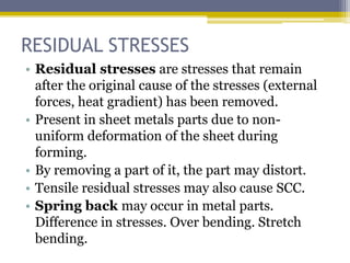 RESIDUAL STRESSES
• Residual stresses are stresses that remain
after the original cause of the stresses (external
forces, heat gradient) has been removed.
• Present in sheet metals parts due to non-
uniform deformation of the sheet during
forming.
• By removing a part of it, the part may distort.
• Tensile residual stresses may also cause SCC.
• Spring back may occur in metal parts.
Difference in stresses. Over bending. Stretch
bending.
 