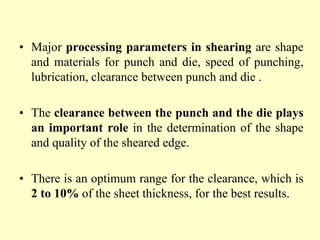 • Major processing parameters in shearing are shape
and materials for punch and die, speed of punching,
lubrication, clearance between punch and die .
• The clearance between the punch and the die plays
an important role in the determination of the shape
and quality of the sheared edge.
• There is an optimum range for the clearance, which is
2 to 10% of the sheet thickness, for the best results.
 