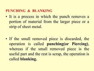 PUNCHING & BLANKING
• It is a process in which the punch removes a
portion of material from the larger piece or a
strip of sheet metal.
• If the small removed piece is discarded, the
operation is called punching(or Piercing),
whereas if the small removed piece is the
useful part and the rest is scrap, the operation is
called blanking.
 