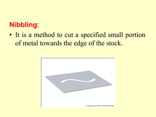 Nibbling:
• It is a method to cut a specified small portion
of metal towards the edge of the stock.
 
