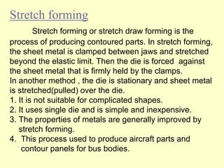 Stretch forming
Stretch forming or stretch draw forming is the
process of producing contoured parts. In stretch forming,
the sheet metal is clamped between jaws and stretched
beyond the elastic limit. Then the die is forced against
the sheet metal that is firmly held by the clamps.
In another method , the die is stationary and sheet metal
is stretched(pulled) over the die.
1. It is not suitable for complicated shapes.
2. It uses single die and is simple and inexpensive.
3. The properties of metals are generally improved by
stretch forming.
4. This process used to produce aircraft parts and
contour panels for bus bodies.
 