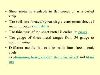 • Sheet metal is available in flat pieces or as a coiled
strip.
• The coils are formed by running a continuous sheet of
metal through a roll slitter.
• The thickness of the sheet metal is called its gauge.
• The gauge of sheet metal ranges from 30 gauge to
about 8 gauge.
• Different metals that can be made into sheet metal,
such
as aluminum, brass, copper, steel, tin, nickel and titani
um.
 