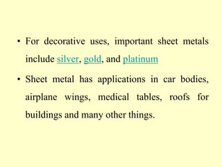 • For decorative uses, important sheet metals
include silver, gold, and platinum
• Sheet metal has applications in car bodies,
airplane wings, medical tables, roofs for
buildings and many other things.
 