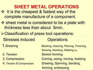 SHEET METAL OPERATIONS
 It is the cheapest & fastest way of the
complete manufacture of a component.
 sheet metal is considered to be a plate with
thickness less than about 5mm.
Classification of press tool operations:
Stresses induced Operations
1.Shearing Blanking, shearing, Piercing, Trimming,
Shaving, Notching ,Nibbling etc.,
2. Tension Stretch forming
3. Compression Coining, sizing, ironing, hobbing
4. Tension & Compression Drawing, Spinning, bending,
forming, embossing
 