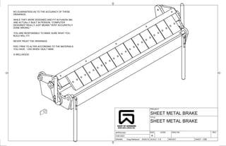 PROJECT
TITLE
DRAWN
CHECKED
APPROVED
SCALE WEIGHT SHEET
DWG NO REV
CODE
SIZE
1/20
1:3
20/05/19
Greg Wellwood
B
SHEET METAL BRAKE
SHEET METAL BRAKE
NO GUARANTEES AS TO THE ACCURACY OF THESE
DRAWINGS.
WHILE THEY WERE DESIGNED AND FIT IN FUSION 360,
AND ACTUALLY BUILT IN PERSON, "COMPUTER
DESIGNED" REALLY JUST MEANS "VERY ACCURATELY
DONE WRONG."
YOU ARE RESPONSIBLE TO MAKE SURE WHAT YOU
BUILD WILL FIT.
NEVER TRUST THE DRAWINGS.
FEEL FREE TO ALTER ACCORDING TO THE MATERIALS
YOU HAVE. I DID WHEN I BUILT MINE.
G WELLWOOD
 