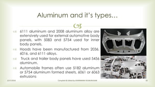  6111 aluminum and 2008 aluminum alloy are
extensively used for external automotive body
panels, with 5083 and 5754 used for inner
body panels.
 Hoods have been manufactured from 2036,
6016, and 6111 alloys.
 Truck and trailer body panels have used 5456
aluminum.
 Automobile frames often use 5182 aluminum
or 5754 aluminum formed sheets, 6061 or 6063
extrusions
Aluminum and it’s types…
2/17/2016 Compiled & Edited by SIVARAMAN VELMURUGAN 10
 