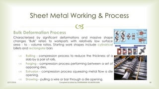 
Sheet Metal Working & Process
2/17/2016 Compiled & Edited by SIVARAMAN VELMURUGAN 16
Bulk Deformation Process
Characterized by significant deformations and massive shape
changes "Bulk" refers to workparts with relatively low surface
area - to - volume ratios. Starting work shapes include cylindrical
billets and rectangular bars
 Rolling - compression process to reduce the thickness of a
slab by a pair of rolls.
 Forging - compression process performing between a set of
opposing dies.
 Extrusion - compression process squeezing metal flow a die
opening.
 Drawing - pulling a wire or bar through a die opening.
 