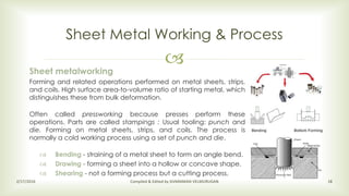 
Sheet Metal Working & Process
2/17/2016 Compiled & Edited by SIVARAMAN VELMURUGAN 18
Sheet metalworking
Forming and related operations performed on metal sheets, strips,
and coils. High surface area-to-volume ratio of starting metal, which
distinguishes these from bulk deformation.
Often called pressworking because presses perform these
operations. Parts are called stampings : Usual tooling: punch and
die. Forming on metal sheets, strips, and coils. The process is
normally a cold working process using a set of punch and die.
 Bending - straining of a metal sheet to form an angle bend.
 Drawing - forming a sheet into a hollow or concave shape.
 Shearing - not a forming process but a cutting process.
 