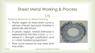 
Sheet Metal Working & Process
2/17/2016 Compiled & Edited by SIVARAMAN VELMURUGAN 20
Material Behavior in Metal Forming
 Plastic region of stress-strain curve is
primary interest because material is
plastically deformed.
 In plastic region, metal's behavior is
expressed by the flow curve : σ =Kϵn
where K = strength coefficient; and
n = strain hardening exponent.
 Flow curve based on true stress and
true strain.
 