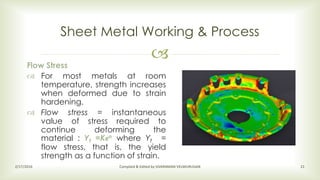 
Sheet Metal Working & Process
2/17/2016 Compiled & Edited by SIVARAMAN VELMURUGAN 21
Flow Stress
 For most metals at room
temperature, strength increases
when deformed due to strain
hardening.
 Flow stress = instantaneous
value of stress required to
continue deforming the
material : Yf =Kϵn where Yf =
flow stress, that is, the yield
strength as a function of strain.
 