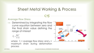 
Sheet Metal Working & Process
2/17/2016 Compiled & Edited by SIVARAMAN VELMURUGAN 22
Average Flow Stress
 Determined by integrating the flow
curve equation between zero and
the final strain value defining the
range of interest
where Ȳf = average flow stress; and  =
maximum strain during deformation
process
n
K
Y
n
f


1
_

 