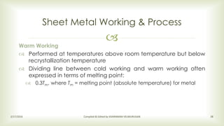 
Sheet Metal Working & Process
2/17/2016 Compiled & Edited by SIVARAMAN VELMURUGAN 28
Warm Working
 Performed at temperatures above room temperature but below
recrystallization temperature
 Dividing line between cold working and warm working often
expressed in terms of melting point:
 0.3Tm, where Tm = melting point (absolute temperature) for metal
 