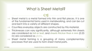 
 Sheet metal is a metal formed into thin and flat pieces. It is one
of the fundamental forms used in metalworking, and can be cut
and bent into a variety of different shapes.
 Countless everyday objects are constructed by this material.
 Thicknesses can vary significantly, although extremely thin sheets
are considered as foil or leaf, and sheets thicker than 6 mm (0.25
in) are considered as plate.
 Sheet metal forming is a grouping of many complementary
processes that are used to form sheet metal parts.
What is Sheet Metal?
2/17/2016 Compiled & Edited by SIVARAMAN VELMURUGAN 3
 