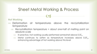 
Sheet Metal Working & Process
2/17/2016 Compiled & Edited by SIVARAMAN VELMURUGAN 30
Hot Working
 Deformation at temperatures above the recrystallization
temperature
 Recrystallization temperature = about one-half of melting point on
absolute scale
 In practice, hot working usually performed somewhat above 0.5Tm
 Metal continues to soften as temperature increases above 0.5Tm,
enhancing advantage of hot working above this level
 