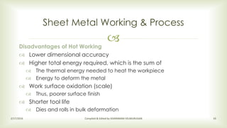
Sheet Metal Working & Process
2/17/2016 Compiled & Edited by SIVARAMAN VELMURUGAN 33
Disadvantages of Hot Working
 Lower dimensional accuracy
 Higher total energy required, which is the sum of
 The thermal energy needed to heat the workpiece
 Energy to deform the metal
 Work surface oxidation (scale)
 Thus, poorer surface finish
 Shorter tool life
 Dies and rolls in bulk deformation
 