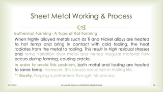 
Sheet Metal Working & Process
2/17/2016 Compiled & Edited by SIVARAMAN VELMURUGAN 34
Isothermal Forming- A Type of Hot Forming
When highly alloyed metals such as Ti and Nickel alloys are heated
to hot temp and bring in contact with cold tooling, the heat
radiates from the metal to tooling. This result in high residual stresses
and temp variation over metal and hence irregular material flow
occurs during forming, causing cracks.
In order to avoid this problem, both metal and tooling are heated
to same temp. However, this causes reduction in tooling life.
** Mostly, Forging is performed through this process
 
