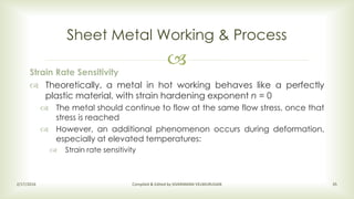 
Sheet Metal Working & Process
2/17/2016 Compiled & Edited by SIVARAMAN VELMURUGAN 35
Strain Rate Sensitivity
 Theoretically, a metal in hot working behaves like a perfectly
plastic material, with strain hardening exponent n = 0
 The metal should continue to flow at the same flow stress, once that
stress is reached
 However, an additional phenomenon occurs during deformation,
especially at elevated temperatures:
 Strain rate sensitivity
 