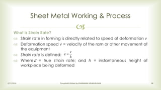 
Sheet Metal Working & Process
2/17/2016 Compiled & Edited by SIVARAMAN VELMURUGAN 36
What is Strain Rate?
 Strain rate in forming is directly related to speed of deformation v
 Deformation speed v = velocity of the ram or other movement of
the equipment
 Strain rate is defined:
 Where = true strain rate; and h = instantaneous height of
workpiece being deformed
h
v

.


 