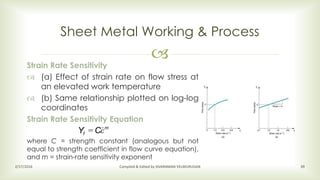 
Sheet Metal Working & Process
2/17/2016 Compiled & Edited by SIVARAMAN VELMURUGAN 39
Strain Rate Sensitivity
 (a) Effect of strain rate on flow stress at
an elevated work temperature
 (b) Same relationship plotted on log-log
coordinates
Strain Rate Sensitivity Equation
where C = strength constant (analogous but not
equal to strength coefficient in flow curve equation),
and m = strain-rate sensitivity exponent
m
f CY ε=
 
