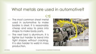 
 The most common sheet metal
used in automotive to make
bodies is steel. It is reasonably
cheap and easy to press into
shape to make body parts.
 The next best is aluminum. It is
lighter but harder to bend into
tight shapes without cracking.
It is also harder to weld in mass
production.
What metals are used in automotive?
2/17/2016 Compiled & Edited by SIVARAMAN VELMURUGAN 4
 