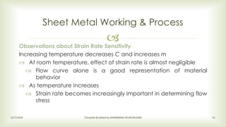 
Sheet Metal Working & Process
2/17/2016 Compiled & Edited by SIVARAMAN VELMURUGAN 41
Observations about Strain Rate Sensitivity
Increasing temperature decreases C and increases m
 At room temperature, effect of strain rate is almost negligible
 Flow curve alone is a good representation of material
behavior
 As temperature increases
 Strain rate becomes increasingly important in determining flow
stress
 
