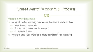 
Sheet Metal Working & Process
2/17/2016 Compiled & Edited by SIVARAMAN VELMURUGAN 43
Friction in Metal Forming
 In most metal forming processes, friction is undesirable:
 Metal flow is reduced
 Forces and power are increased
 Tools wear faster
 Friction and tool wear are more severe in hot working
 