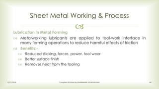 
Sheet Metal Working & Process
2/17/2016 Compiled & Edited by SIVARAMAN VELMURUGAN 44
Lubrication in Metal Forming
 Metalworking lubricants are applied to tool-work interface in
many forming operations to reduce harmful effects of friction
 Benefits:-
 Reduced sticking, forces, power, tool wear
 Better surface finish
 Removes heat from the tooling
 