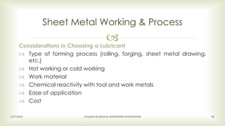 
Sheet Metal Working & Process
2/17/2016 Compiled & Edited by SIVARAMAN VELMURUGAN 45
Considerations in Choosing a Lubricant
 Type of forming process (rolling, forging, sheet metal drawing,
etc.)
 Hot working or cold working
 Work material
 Chemical reactivity with tool and work metals
 Ease of application
 Cost
 