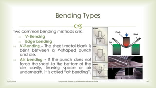 Two common bending methods are:
 V-Bending
 Edge bending
 V-Bending - The sheet metal blank is
bent between a V-shaped punch
and die.
 Air bending - If the punch does not
force the sheet to the bottom of the
die cavity, leaving space or air
underneath, it is called “air bending”.
Bending Types
2/17/2016 Compiled & Edited by SIVARAMAN VELMURUGAN 49
 