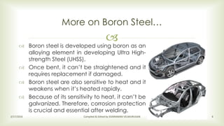 
 Boron steel is developed using boron as an
alloying element in developing Ultra High-
strength Steel (UHSS).
 Once bent, it can’t be straightened and it
requires replacement if damaged.
 Boron steel are also sensitive to heat and it
weakens when it’s heated rapidly.
 Because of its sensitivity to heat, it can’t be
galvanized. Therefore, corrosion protection
is crucial and essential after welding.
More on Boron Steel…
2/17/2016 Compiled & Edited by SIVARAMAN VELMURUGAN 6
 