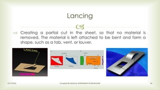 
Lancing
2/17/2016 Compiled & Edited by SIVARAMAN VELMURUGAN 62
 Creating a partial cut in the sheet, so that no material is
removed. The material is left attached to be bent and form a
shape, such as a tab, vent, or louver.
 
