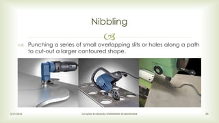 
Nibbling
2/17/2016 Compiled & Edited by SIVARAMAN VELMURUGAN 65
 Punching a series of small overlapping slits or holes along a path
to cut-out a larger contoured shape.
 