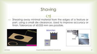
Shaving
2/17/2016 Compiled & Edited by SIVARAMAN VELMURUGAN 67
 Shearing away minimal material from the edges of a feature or
part, using a small die clearance. Used to improve accuracy or
finish. Tolerances of ±0.025 mm are possible.
 