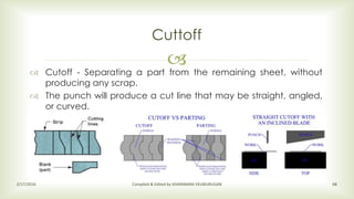 
Cuttoff
2/17/2016 Compiled & Edited by SIVARAMAN VELMURUGAN 68
 Cutoff - Separating a part from the remaining sheet, without
producing any scrap.
 The punch will produce a cut line that may be straight, angled,
or curved.
 