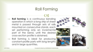 
Roll Forming
2/17/2016 Compiled & Edited by SIVARAMAN VELMURUGAN 74
 Roll forming is a continuous bending
operation in which a long strip of sheet
metal is passed through sets of rolls
mounted on consecutive stands, each
set performing only an incremental
part of the bend, until the desired
cross-section profile is obtained.
 Roll forming is ideal for producing
constant-profile parts with long lengths
and in large quantities.
 