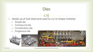 
Dies
2/17/2016 Compiled & Edited by SIVARAMAN VELMURUGAN 75
 Made up of tool steel and used to cut or shape material.
 Simple die
 Compound die
 Combination die
 Progressive die
 