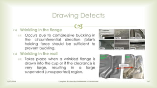 
Drawing Defects
2/17/2016 Compiled & Edited by SIVARAMAN VELMURUGAN 83
 Wrinkling in the flange
 Occurs due to compressive buckling in
the circumferential direction (blank
holding force should be sufficient to
prevent buckling.
 Wrinkling in the wall
 Takes place when a wrinkled flange is
drawn into the cup or if the clearance is
very large, resulting in a large
suspended (unsupported) region.
 