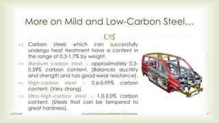  Carbon steels which can successfully
undergo heat treatment have a content in
the range of 0.3-1.7% by weight.
 Medium carbon steel :- approximately 0.3-
0.59% carbon content. (Balances ductility
and strength and has good wear resistance).
 High-carbon steel :- 0.6-0.99% carbon
content. (Very strong).
 Ultra-high-carbon steel :- 1.0-2.0% carbon
content. (Steels that can be tempered to
great hardness).
More on Mild and Low-Carbon Steel…
2/17/2016 Compiled & Edited by SIVARAMAN VELMURUGAN 9
 
