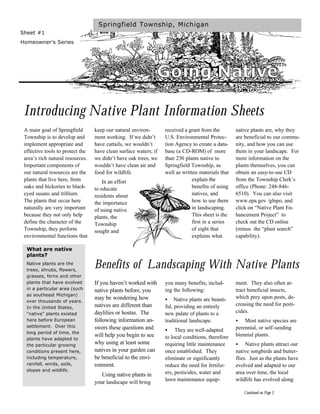 Springfield Township, Michigan
Sheet #1
Homeowner’s Series




                                                                  Going Native

 Introducing Native Plant Information Sheets
 A main goal of Springfield       keep our natural environ-       received a grant from the        native plants are, why they
 Township is to develop and       ment working. If we didn’t      U.S. Environmental Protec-       are beneficial to our commu-
 implement appropriate and        have cattails, we wouldn’t      tion Agency to create a data-    nity, and how you can use
 effective tools to protect the   have clean surface waters; if   base (a CD-ROM) of more          them in your landscape. For
 area’s rich natural resources.   we didn’t have oak trees, we    than 230 plants native to        more information on the
 Important components of          wouldn’t have clean air and     Springfield Township, as         plants themselves, you can
 our natural resources are the    food for wildlife.              well as written materials that   obtain an easy-to-use CD
 plants that live here, from          In an effort                             explain the         from the Township Clerk’s
 oaks and hickories to black-     to educate                                   benefits of using   office (Phone: 248-846-
 eyed susans and trillium.        residents about                              natives, and        6510). You can also visit
 The plants that occur here       the importance                               how to use them     www.epa.gov /glnpo, and
 naturally are very important     of using native                              in landscaping.     click on “Native Plant En-
 because they not only help       plants, the                                  This sheet is the   hancement Project” to
 define the character of the      Township                                     first in a series   check out the CD online
 Township, they perform           sought and                                   of eight that       (minus the “plant search”
 environmental functions that                                                  explains what       capability).

  What are native
  plants?
  Native plants are the
  trees, shrubs, flowers,
                                  Benefits of Landscaping With Native Plants
  grasses, ferns and other
  plants that have evolved        If you haven’t worked with      you many benefits, includ-       ment. They also often at-
  in a particular area (such      native plants before, you       ing the following:               tract beneficial insects,
  as southeast Michigan)
                                  may be wondering how            •    Native plants are beauti-   which prey upon pests, de-
  over thousands of years.
                                  natives are different than      ful, providing an entirely       creasing the need for pesti-
  In the United States,
  “native” plants existed         daylilies or hostas. The        new palate of plants to a        cides.
  here before European            following information an-       traditional landscape.           •   Most native species are
  settlement. Over this           swers these questions and                                        perennial, or self-seeding
  long period of time, the
                                                                  •    They are well-adapted
                                  will help you begin to see      to local conditions, therefore   biennial plants.
  plants have adapted to
  the particular growing
                                  why using at least some         requiring little maintenance     •    Native plants attract our
  conditions present here,        natives in your garden can      once established. They           native songbirds and butter-
  including temperature,          be beneficial to the envi-      eliminate or significantly       flies. Just as the plants have
  rainfall, winds, soils,         ronment.                        reduce the need for fertiliz-    evolved and adapted to our
  slopes and wildlife.
                                     Using native plants in       ers, pesticides, water and       area over time, the local
                                                                  lawn maintenance equip-          wildlife has evolved along
                                  your landscape will bring
                                                                                                       Continued on Page 2
 