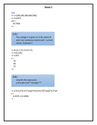 Sheet 1
end
>> r=[100,200,300,400,500];
>> trial2(r)
ans =
43.7956
>>
>> R=[1 2 3;2 3 6;3 6 7];
>> I=[1;2;6];
>> v=R*I
v =
23
44
57
>>
>> y=0.5+j*6+3.5*exp(j*0.6)+(3+j*6)*exp(j*0.3*pi)
y =
0.2979 +13.9300i
>>
1.5 )
The voltage V is given as V=RI, where R
and I are resistance matrix and I current
vector. Evaluate V
1.6 )
simplify the expression
y=0.5+j6+3.5ej0.6
+(3+j6)ej0.3π
 