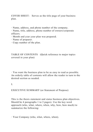 COVER SHEET: Serves as the title page of your business
plan.
· Name, address, and phone number of the company.
· Name, title, address, phone number of owners/corporate
officers.
· Month and year your plan was prepared.
· Name of preparer.
· Copy number of the plan.
TABLE OF CONTENTS (Quick reference to major topics
covered in your plan)
· You want the business plan to be as easy to read as possible.
An orderly table of contents will allow the reader to turn to the
desired section as needed.
I.
EXECUTIVE SUMMARY (or Statement of Purpose)
This is the thesis statement and states business plan objectives.
Should be 4 paragraphs 1 to 2 pages). Use the key word
approach (who, what, where, when, why, how, how much) to
summarize the following:
· Your Company (who, what, where, when).
 